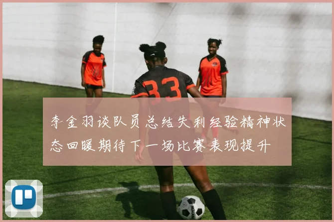李金羽谈队员总结失利经验精神状态回暖期待下一场比赛表现提升