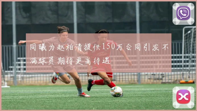 同曦为赵柏清提供150万合同引发不满球员期待更高待遇