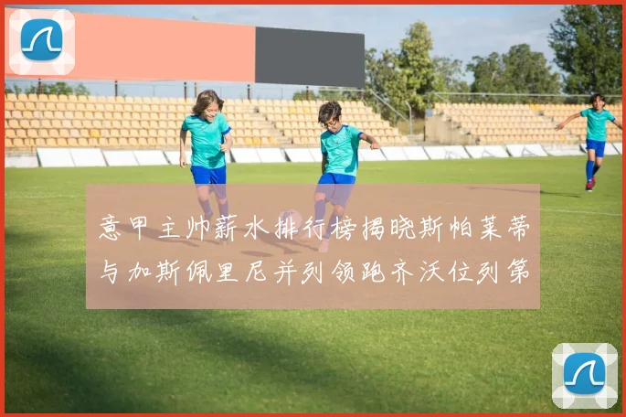 意甲主帅薪水排行榜揭晓斯帕莱蒂与加斯佩里尼并列领跑齐沃位列第六