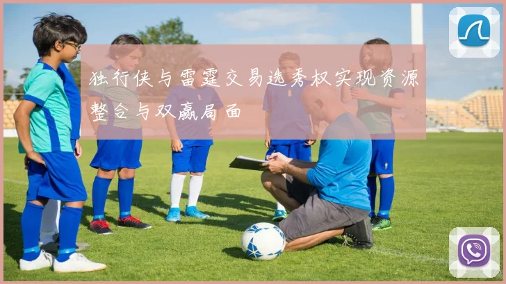 独行侠与雷霆交易选秀权实现资源整合与双赢局面
