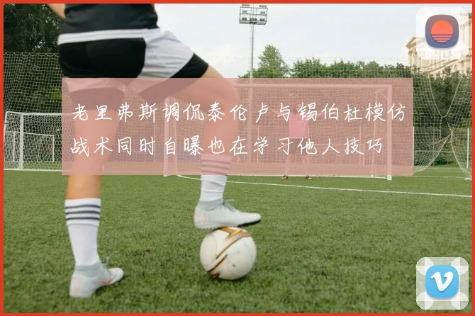 老里弗斯调侃泰伦卢与锡伯杜模仿战术同时自曝也在学习他人技巧
