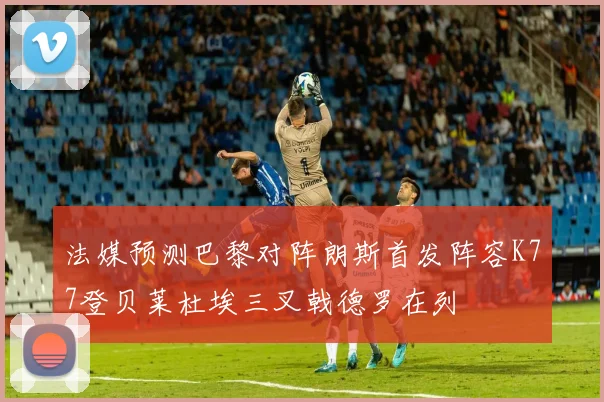 法媒预测巴黎对阵朗斯首发阵容K77登贝莱杜埃三叉戟德罗在列