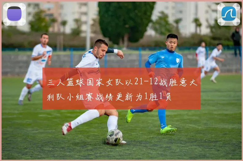 三人篮球国家女队以21-12战胜意大利队小组赛战绩更新为1胜1负