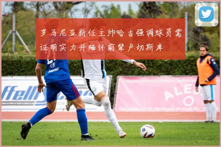 罗马尼亚新任主帅哈吉强调球员需证明实力并缅怀前辈卢切斯库