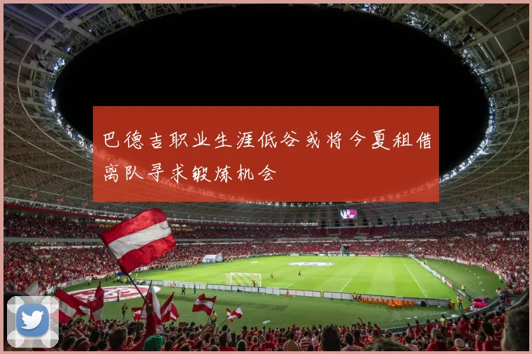 巴德吉职业生涯低谷或将今夏租借离队寻求锻炼机会