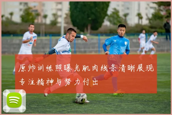 原帅训练照曝光肌肉线条清晰展现专注精神与努力付出