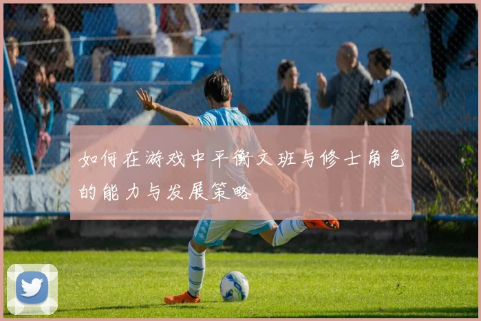 如何在游戏中平衡文班与修士角色的能力与发展策略