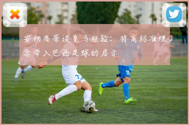 安切洛蒂谈皇马经验：将高标准理念带入巴西足球的启示