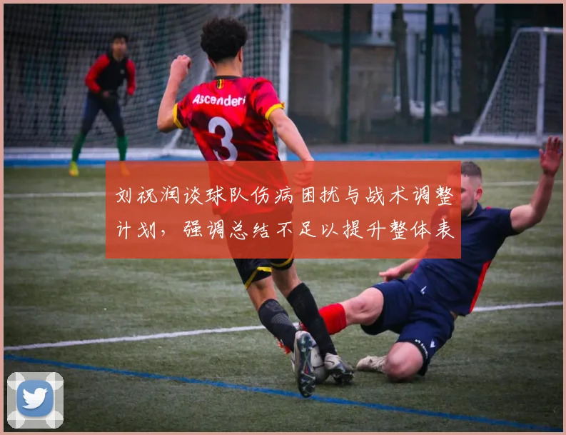 刘祝润谈球队伤病困扰与战术调整计划，强调总结不足以提升整体表现
