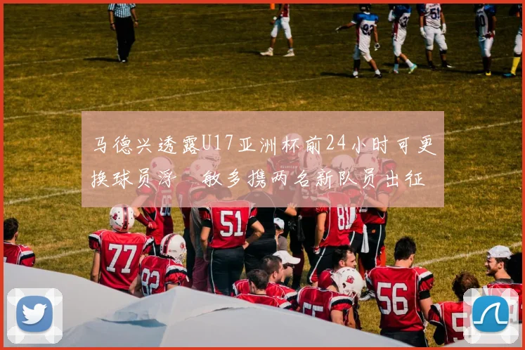 马德兴透露U17亚洲杯前24小时可更换球员浮嶋敏多携两名新队员出征