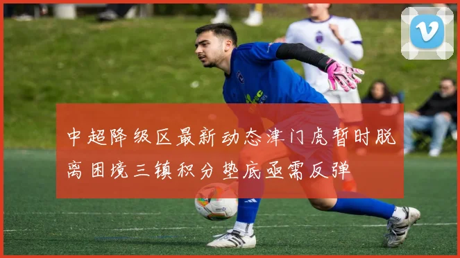 中超降级区最新动态津门虎暂时脱离困境三镇积分垫底亟需反弹